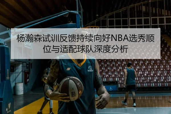 杨瀚森试训反馈持续向好NBA选秀顺位与适配球队深度分析